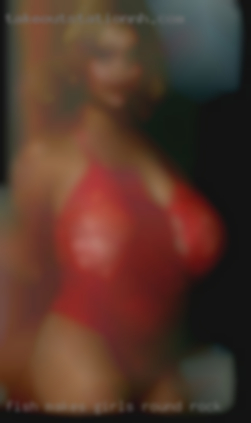 Fish makes girls horny new cummers in Round Rock.